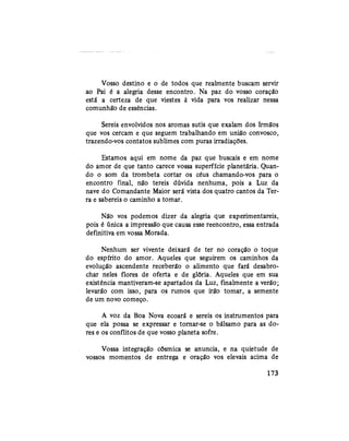 Vosso destino e o de todos que realmente buscam servir
ao Pai é a alegria desse encontro. Na paz do vosso coração
está a certeza de que viestes à vida para vos realizar nessa
comunhão de essências.
Sereis envolvidos nos aromas sutis que exalam dos Irmãos
que vos cercam e que seguem trabalhando em união convosco,
trazendo-vos contatos sublimes com puras irradiações.
Estamos aqui em nome da paz que buscais e em nome
do amor de que tanto carece vossa superfície planetária. Quan-
do o som da trombeta cortar os céus chamando-vos para o
encontro final, não tereis dúvida nenhuma, pois a Luz da
nave do Comandante Maior será vista dos quatro cantos da Ter-
ra e sabereis o caminho a tomar.
Não vos podemos dizer da alegria que experimentareis,
pois é única a impressão que causa esse reencontro, essa entrada
definitiva em vossa Morada.
Nenhum ser vivente deixará de ter no coração o toque
do espírito do amor. Aqueles que seguirem os caminhos da
evolução ascendente receberão o alimento que fará desabro-
char neles flores de oferta e de glória. Aqueles que em sua
existência mantiveram-se apartados da Luz, finalmente a verão;
levarão com isso, para os rumos que irão tomar, a semente
de um novo começo.
A voz da Boa Nova ecoará e sereis os instrumentos para
que ela possa se expressar e tornar-se o bálsamo para as do-
res e os conflitos de que vosso planeta sofre.
Vossa integração cósmica se anuncia, e na quietude de
vossos momentos de entrega e oração vos elevais acima de
173
 