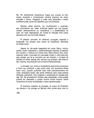 Pai. De Andrômeda levantam-se Fogos que cruzam os Uni-
versos, reunindo e revitalizando núcleos internos em trans-
mutação e fervor, chegando à vossa aura planetária e sendo
recebidos pelas Luzes dos Espelhos que vos iluminam.
Quando estais abertos, em recolhimento e quietude,
sois percorridos por essas correntes ígneas que vos propor-
cionam deslocamentos na consciência e a possibilidade de
cada vez mais ingressardes em níveis de vibração bem acima
daqueles com que até então lidastes.
O próprio processo de abertura, recepção, resposta e
integração vos prepara para entrar na freqüência vibratória
de nossas naves.
Alguns de vós serão resgatados em corpo físico; outros,
porém, tendo trabalhado a desidentificação material,já aspiram
por contato e vivência em níveis sutis. Neste último caso, prati-
camente terão o processo de evacuação levado a cabo pela pró-
pria energia que já se encontra em seu interior, e os laços da
matéria os retêm apenas pelo serviço que prestam; não mais es-
tão, todavia, encarcerados nos veículos tridimensionais.
A elevação que todos os verdadeiros instrutores trouxeram
à Terra vos conduziu a esse ponto pois, nos momentos finais
deste ciclo, quando puderdes estar mais conscientemente em
vossa verdadeira tarefa, não sereis obstáculo para vossa própria
liberação individual, nem exigireis a canalização de energia para
esse fim. Se previamente fizerdes essa preparação, mais energia
poderá ser destinada a ajudar muitos outros setores, nestes
momentos de tanta mobilização e tanta transformação.
O contínuo trabalho de elevação, de busca da Consciên-
cia Interior e de entrega ao Serviço abre portas para uma in-
180
 