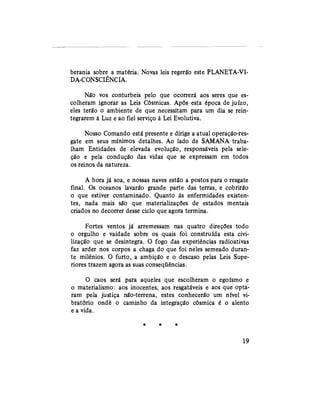berania sobre a matéria. Novas leis regerão este PLANETA-VI-
DA-CONSCIÊNCIA.
Não vos conturbeis pelo que ocorrerá aos seres que es-
colheram ignorar as Leis Cósmicas. Após esta época de juízo,
eles terão o ambiente de que necessitam para um dia se rein-
tegrarem à Luz e ao fiel serviço à Lei Evolutiva.
Nosso Comando está presente e dirige a atual operaçâò-res-
gate em seus mínimos detalhes. Ao lado de SAMANA traba-
lham Entidades de elevada evolução, responsáveis pela sele-
ção e pela condução das vidas que se expressam em todos
os reinos da natureza.
A hora já soa, e nossas naves estão a postos para o resgate
final. Os oceanos lavarão grande parte das terras, e cobrirão
o que estiver contaminado. Quanto às enfermidades existen-
tes, nada mais são que materializações de estados mentais
criados no decorrer desse ciclo que agora termina.
Fortes ventos já arremessam nas quatro direções todo
o orgulho e vaidade sobre os quais foi construída esta civi-
lização que se desintegra. O fogo das experiências radioativas
faz arder nos corpos a chaga do que foi neles semeado duran-
te milênios. O furto, a ambição e o descaso pelas Leis Supe-
riores trazem agora as suas conseqüências.
O caos será para aqueles que escolheram o egoísmo e
o materialismo: aos inocentes, aos resgatáveis e aos que opta-
ram pela justiça não-terrena, estes conhecerão um nível vi-
bratório ondè o caminho da integração cósmica é o alento
e a vida.
* * *
19
 