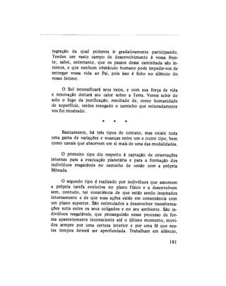 tegração da qual podereis ir gradativamente participando.
Tendes um vasto campo de desenvolvimento à vossa fren-
te; sabei, entretanto, que os passos dessa caminhada são in-
ternos, e que nenhum obstáculo humano pode impedir-vos de
entregar vossa vida ao Pai, pois isso é feito no silêncio do
vosso íntimo.
O Sol intensificará seus raios, e com sua força de vida
e renovação deitará seu calor sobre a Terra. Vereis subir do
solo o fogo da purificação, resultado de, como humanidade
de superfície, terdes renegado o caminho que reiteradamente
vos foi mostrado.
* * *
Basicamente, há três tipos de contato, mas existe toda
uma gama de variações e nuanças entre um e outro tipo, bem
como canais que absorvem em si mais de uma das modalidades.
O primeiro tipo diz respeito à captação de orientações
internas para a evacuação planetária e para a formação dos
indivíduos resgatáveis no caminho de união com a própria
Mônada.
O segundo tipo é realizado por indivíduos que assumem
a própria tarefa evolutiva no plano físico e a desenvolvem
sem, contudo, ter consciência de que estão sendo inspirados
internamente e de que suas ações estão em consonância com
um plano superior. São estimulados a desenvolver transforma-
ções sutis entre os seus coligados e no seu ambiente. São in-
divíduos resgatáveis, que prosseguirão nesse processo de for-
ma aparentemente inconsciente até o último momento, movi-
dos sempre por uma certeza interior e por uma fé que nes-
tes tempos deverá ser aprofundada. Trabalham em silêncio,
181
 