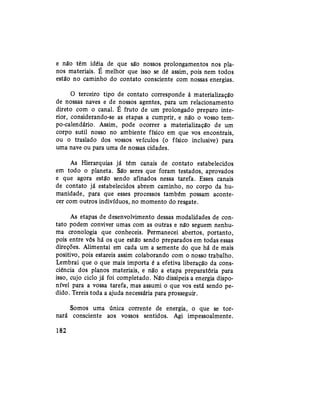e não têm idéia de que são nossos prolongamentos nos pla-
nos materiais. É melhor que isso se dê assim, pois nem todos
estão no caminho do contato consciente com nossas energias.
O terceiro tipo de contato corresponde à materialização
de nossas naves e de nossos agentes, para um relacionamento
direto com o canal. É fruto de um prolongado preparo inte-
rior, considerando-se as etapas a cumprir, e não o vosso tem-
po-calendário. Assim, pode ocorrer a materialização de um
corpo sutil nosso no ambiente físico em que vos encontrais,
ou o traslado dos vossos veículos (o físico inclusive) para
uma nave ou para uma de nossas cidades.
As Hierarquias já têm canais de contato estabelecidos
em todo o planeta. São seres que foram testados, aprovados
e que agora estão sendo afinados nessa tarefa. Esses canais
de contato já estabelecidos abrem caminho, no corpo da hu-
manidade, para que esses processos também possam aconte-
cer com outros indivíduos, no momento do resgate.
As etapas de desenvolvimento dessas modalidades de con-
tato podem conviver umas com as outras e não seguem nenhu-
ma cronologia que conheceis. Permanecei abertos, portanto,
pois entre vós há os que estão sendo preparados em todas essas
direções. Alimentai em cada um a semente do que há de mais
positivo, pois estareis assim colaborando com o nosso trabalho.
Lembrai que o que mais importa é a efetiva liberação da cons-
ciência dos planos materiais, e não a etapa preparatória para
isso, cujo ciclo já foi completado. Não dissipeis a energia dispo-
nível para a vossa tarefa, mas assumi o que vos está sendo pe-
dido. Tereis toda a ajuda necessária para prosseguir.
Somos uma única corrente de energia, o que se tor-
nará consciente aos vossos sentidos. Agi impessoalmente.
182
 