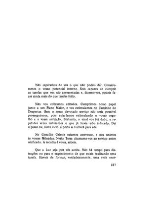 Não esperamos de vós o que não podeis dar. Conside-
ramos o vosso potencial interno. Sois capazes de cumprir
as tarefas que vos são apresentadas e, dizemo-vos, podeis fa-
zer ainda mais do que tendes feito.
Não vos cobramos atitudes. Cumprimos nosso papel
junto a um Plano Maior, e vos estimulamos no Caminho do
Despertar. Sem o vosso devotado serviço não seria possível
prosseguirmos, pois estaríamos estimulando o vosso orgu-
lho e a vossa ambição. Portanto, o sinal vos foi dado, e re-
petidas vezes reiteramos o que já havia sido indicado. Dai
o passo ou, neste ciclo, a porta se fechará para vós.
No Concílio Celeste estamos convosco, e nos unimos
às vossas Mônadas. Nesta Terra chamamo-vos ao serviço assim
unificado. A escolha é vossa, sabeis.
Que a Luz seja por vós aceita. Não há tempo para dis-
trações ou para o esquecimento de que estais realizando uma
tarefa. Haveis de formar, verdadeiramente, uma rede ener-
187
 
