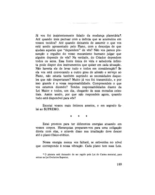 Já vos foi insistentemente falado da mudança planetária*.
Até quando ireis pactuar com a inércia que se acumulou em
vossos tecidos? Até quando deixareis de assumir o .que vos
está sendo apresentado pelo Plano, com a desculpa de que
ajudais aqueles que "dependem" de vós? Não vos parece pre-
sunção e orgulho do vosso mecanismo humano julgar que
alguém depende de vós? Na verdade, do Criador dependem
todos os seres. Essa fonte única de vida e sabedoria infini-
ta pode dispor dos instrumentos que quiser em cada situação.
Não haveria ele de levar tudo e todos em consideração? Se
ela vos está convocando a outro grau de adesão e serviço ao
Plano, não estaria também suprindo as necessidades daque-
les que não despertaram? Muito já vos foi transmitido, e por
isso grande é a vossa responsabilidade. Compreendeis o que
vos estamos dizendo? Tendes responsabilidades diante da
Lei Maior e todos, um dia, chegarão às suas moradas celes-
tiais. Assim sendo, por que não respondeis agora, quando
tudo está disponível para vós?
Escutai vossos mais íntimos anseios, e em segredo fa-
lai ao SUPREMO.
* * *
Estai prontos para ter diferentes energias atuando em
vossos corpos. Hierarquias preparam-vos para uma coligação
direta com elas, e através disso sua irradiação deve descer
até o plano físico-etérico.
Nossa energia nunca vos faltará, se estiverdes no nível
que corresponde à nossa vibração. Cada plano tem suas Leis.
* 0 planeta está deixando de ser regido pela Lei do Carma material, para
entrar na Lei Evolutiva Superior.
189
 