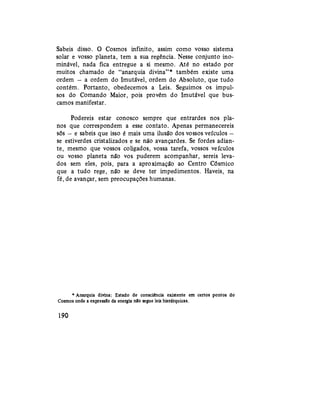 Sabeis disso. O Cosmos infinito, assim como vosso sistema
solar e vosso planeta, tem a sua regência. Nesse conjunto ino-
minável, nada fica entregue a si mesmo. Até no estado por
muitos chamado de "anarquia divina"* também existe uma
ordem — a ordem do Imutável, ordem do Absoluto, que tudo
contém. Portanto, obedecemos a Leis. Seguimos os impul-
sos do Comando Maior, pois provêm do Imutável que bus-
camos manifestar.
Podereis estar conosco sempre que entrardes nos pla-
nos que correspondem a esse contato. Apenas permanecereis
sós — e sabeis que isso é mais uma ilusão dos vossos veículos —
se estiverdes cristalizados e se não avançardes. Se fordes adian-
te, mesmo que vossos coligados, vossa tarefa, vossos veículos
ou vosso planeta não vos puderem acompanhar, sereis leva-
dos sem eles, pois, para a aproximação ao Centro Cósmico
que a tudo rege, não se deve ter impedimentos. Haveis, na
fé, de avançar, sem preocupações humanas.
* Anarquia divina: Estado de consciência existente em certos pontos do
Cosmos onde a expressão da energia nío segue leis hierárquicas.
190
 