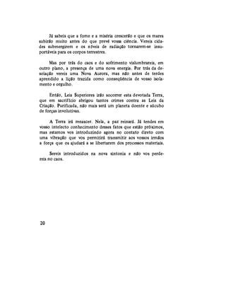 Já sabeis que a fome e a miséria crescerão e que os mares
subirão muito antes do que prevê vossa ciência. Vereis cida-
des submergirem e os níveis de radiação tornarem-se insu-
portáveis para os corpos terrestres.
Mas por trás do caos e do sofrimento vislumbrareis, em
outro plano, a presença de uma nova energia. Por trás da de-
solação vereis uma Nova Aurora, mas não antes de terdes
aprendido a lição trazida como conseqüência de vosso isola-
mento e orgulho.
Então, Leis Superiores irão socorrer esta devotada Terra,
que em sacrifício abrigou tantos crimes contra as Leis da
Criação. Purificada, não mais será um planeta doente e súcubo
de forças involutivas.
A Terra irá renascer. Nela, a paz reinará. Já tendes em
vosso intelecto conhecimento desses fatos que estão próximos,
mas estamos vos introduzindo agora no contato direto com
uma vibração que vos permitirá transmitir aos vossos irmãos
a força que os ajudará a se libertarem dos processos materiais.
Sereis introduzidos na nova sintonia e não vos perde-
reis no caos.
20
 