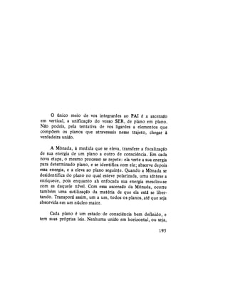 O único meio de vos integrardes ao PAI é a ascensão
em vertical, a unificação do vosso SER, de plano em plano.
Não podeis, pela tentativa de vos ligardes a elementos que
compõem os planos que atravessais nesse trajeto, chegar à
verdadeira união.
A Mônada, à medida que se eleva, transfere a focalização
de sua energia de um plano a outro de consciência. Em cada
nova etapa, o mesmo processo se repete: ela verte a sua energia
para determinado plano, e se identifica com ele; absorve depois
essa energia, e a eleva ao plano seguinte. Quando a Mônada se
desidentifica do plano no qual esteve polarizada, uma síntese a
enriquece, pois enquanto ah enfocada sua energia mesclou-se
com as daquele nível. Com essa ascensão da Mônada, ocorre
também uma sutilização da matéria de que ela está se liber-
tando. Transporá assim, um a um, todos os planos, até que seja
absorvida em um núcleo maior.
Cada plano é um estado de consciência bem definido, e
tem suas próprias leis. Nenhuma união em horizontal, ou seja,
195
 