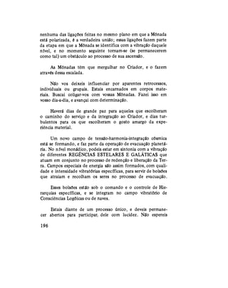 nenhuma das ligações feitas no mesmo plano em que a Mônada
está polarizada, é a verdadeira união; essas ligações fazem parte
da etapa em que a Mônada se identifica com a vibração daquele
nível, e no momento seguinte tornam-se (se permanecerem
como tal) um obstáculo ao processo de sua ascensão.
As Mônadas têm que mergulhar no Criador, e o fazem
através dessa escalada.
Não vos deixeis influenciar por aparentes retrocessos,
individuais ou grupais. Estais encarnados em corpos mate-
riais. Buscai coligar-vos com vossas Mônadas. Fazei isso em
vosso dia-a-dia, e avançai com determinação.
Haverá dias de grande paz para aqueles que escolheram
o caminho do serviço e da integração ao Criador, e dias tur-
bulentos para os que escolheram o gosto amargo da expe-
riência material.
Um novo campo de tensão-harmonia-integração cósmica
está se formando, e faz parte da operação de evacuação planetá-
ria. No nível monádico, podeis estar em sintonia com a vibração
de diferentes REGÊNCIAS ESTELARES E GALÁTICAS que
atuam em conjunto no processo de redenção e liberação da Ter-
ra. Campos especiais de energia são assim formados, com quali-
dade e intensidade vibratórias específicas, para servir de bolsões
que atraiam e recolham os seres no processo de evacuação.
Esses bolsões estão sob o comando e o controle de Hie-
rarquias específicas, e se integram no campo vibratório de
Consciências Logóicas ou de naves.
Estais diante de um processo único, e deveis permane-
cer abertos para participar, dele com lucidez. Não espereis
196
 
