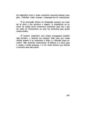 ser resgatados como o vosso consciente esquerdo planeja e ima-
gina. Trabalhai vossa entrega e desapegai-vos de expectativas.
E na percepção interna da integração superior que vosso
ser se eleva e que acontece o resgate. A experiência no in-
terior de nossas naves tornar-se-á consciente para vós, e isso
faz parte do treinamento ao qual vos submeteis para ajudar
vossos irmãos.
O contato consciente com nossos mensageiros também
está previsto, e estamos vos avisando disso para que vossas
células possam ir se adaptando à idéia e à vibração desse en-
contro. Não projeteis expectativas. O silêncio é a chave para
o acesso à nossa presença, e é em vosso interior que abrireis
o caminho para esse portal.
197
 