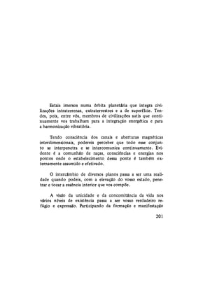 Estais imersos numa órbita planetária que integra civi-
lizações intraterrenas, extraterrestres e a de superfície. Ten-
des, pois, entre vós, membros de civilizações sutis que conti-
nuamente vos trabalham para a integração energética e para
a harmonização vibratória.
Tendo consciência dos canais e aberturas magnéticas
interdimensionais, podereis perceber que todo esse conjun-
to se interpenetra e se intercomunica continuamente. Evi-
dente é a comunhão de raças, consciências e energias nos
pontos onde o estabelecimento dessa ponte é também ex-
ternamente assumido e efetivado.
O intercâmbio de diversos planos passa a ser uma reali-
dade quando podeis, com a elevação do vosso estado, pene-
trar e tocar a essência interior que vos compõe.
A visão da unicidade e da concomitância da vida nos
vários níveis de existência passa a ser vosso verdadeiro re-
fúgio e expressão. Participando da formação e manifestação
201
 