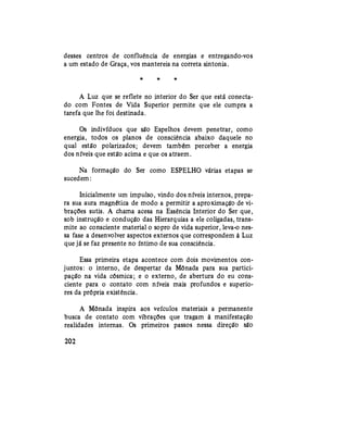 desses centros de confluência de energias e entregando-vos
a um estado de Graça, vos mantereis na correta sintonia.
* * *
A Luz que se reflete no interior do Ser que está conecta-
do com Fontes de Vida Superior permite que ele cumpra a
tarefa que lhe foi destinada.
Os indivíduos que são Espelhos devem penetrar, como
energia, todos os planos de consciência abaixo daquele no
qual estão polarizados; devem também perceber a energia
dos níveis que estão acima e que os atraem.
Na formação do Ser como ESPELHO várias etapas se
sucedem:
Inicialmente um impulso, vindo dos níveis internos, prepa-
ra sua aura magnética de modo a permitir a aproximação de vi-
brações sutis. A chama acesa na Essência Interior do Ser que,
sob instrução e condução das Hierarquias a ele coligadas, trans-
mite ao consciente material o sopro de vida superior, leva-o nes-
sa fase a desenvolver aspectos externos que correspondem à Luz
que já se faz presente no íntimo de sua consciência.
Essa primeira etapa acontece com dois movimentos con-
juntos: o interno, de despertar da Mônada para sua partici-
pação na vida cósmica; e o externo, de abertura do eu cons-
ciente para o contato com níveis mais profundos e superio-
res da própria existência.
A Mônada inspira aos veículos materiais a permanente
busca de contato com vibrações que tragam à manifestação
realidades internas. Os primeiros passos nessa direção são
202
 