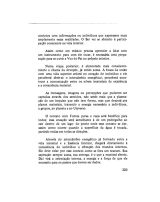 contatos com informações ou indivíduos que expressem mais
amplamente essas realidades. O Ser vai se abrindo à partici-
pação consciente na vida interior.
Assim como um músico precisa aprender a lidar com
um instrumento para com ele tocar, é necessária uma prepa-
ração para se ouvir a Voz do Pai no próprio interior.
Numa etapa posterior, é alimentada mais consciente-
mente a chama da devoção, já então acesa. A busca da união
com uma vida superior arderá no coração do indivíduo e ele
perceberá abrir-se o intercâmbio energético, perceberá acon-
tecer a comunicação entre os níveis imateriais da existência
e a consciência material.
As mensagens, imagens ou percepções que puderem ser
captadas através dos sentidos, não serão mais que a plasma-
ção de um impulso que não tem forma, mas que descerá aos
planos materiais, trazendo a energia necessária a indivíduos,
a grupos, ao planeta e ao Universo.
O contato com Fontes puras e reais será benéfico para
todos; essa atuação será semelhante à de um pedregulho ao
cair dentro de um lago: do ponto onde esse contato se der,
assim como ocorre quando a superfície da água é tocada,
partirão ondas em todas as direções.
Através do intercâmbio energético já formado entre a
vida material e a Essência Interior, chegará diretamente à
consciência do indivíduo a vibração dos mundos internos.
Ele deve zelar por esse contato como se fora um tesouro. Sua
aspiração sempre acesa, sua entrega, é o que a manterá aberta.
Daí virá a orientação interna, a energia e a força de que ele
necessita para os passos que devem ser dados.
203
 