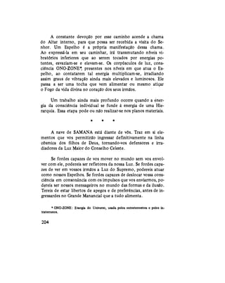A constante devoção por esse caminho acende a chama
do Altar interno, para que possa ser recebida a visita do Se-
nhor. Um Espelho é a própria manifestação dessa chama.
Ao expressá-la em seu caminhar, irá transmutando níveis vi-
bratórios inferiores que ao serem tocados por energias po-
tentes, esvaziam-se e elevam-se. Os corpúsculos de luz, cons-
ciência ONO-ZONE* presentes nos níveis em que atua o Es-
pelho, ao contatarem tal energia multiplicam-se, irradiando
assim graus de vibração ainda mais elevados e luminosos. Ele
passa a ser uma tocha que vem alimentar ou mesmo atiçar
o Fogo da vida divina no coração dos seus irmãos.
Um trabalho ainda mais profundo ocorre quando a ener-
gia da consciência individual se funde à energia de uma Hie-
rarquia. Essa etapa pode ou não realizar-se nos planos materiais.
* * *
A nave de SAMANA está diante de vós. Traz em si ele-
mentos que vos permitirão ingressar definitivamente na linha
cósmica dos filhos de Deus, tornando-vos defensores e irra-
diadores da Luz Maior do Conselho Celeste.
Se fordes capazes de vos mover no mundo sem vos envol-
ver com ele, podereis ser refletores da nossa Luz. Se fordes capa-
zes de ver em vossos irmãos a Luz do Supremo, podereis atuar
como nossos Espelhos. Se fordes capazes de deslocar vossa cons-
ciência em consonância com os impulsos que vos enviarmos, po-
dereis ser nossos mensageiros no mundo das formas e da ilusão.
Tereis de estar libertos de apegos e de preferências, antes de in-
gressardes no Grande Manancial que a tudo alimenta.
* ONO-ZONE: Energia do Universo, usada pelos extraterrestres e pelos in-
traterrenos.
204
 