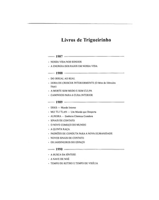 Livros de Trigueirinho
1987
• NOSSA VIDA NOS SONHOS
• A ENERGIA DOS RAIOS EM NOSSA VIDA
1988
• DO IRREAL AO REAL
• HORA DE CRESCER INTERIORMENTE (O Mito de Hércules
Hoje)
• A MORTE SEM MEDO E SEM CULPA
• CAMINHOS PARA A CURA INTERIOR
1989
• ERKS — Mundo Interno
• MIZ TLI TLAN — Um Mundo que Desperta
• AURORA — Essência Cósmica Curadora
• SINAIS DE CONTATO
• O NOVO COMEÇO DO MUNDO
• A QUINTA RAÇA
• PADRÕES DE CONDUTA PARA A NOVA HUMANIDADE
• NOVOS SINAIS DE CONTATO
• OS JARDINEIROS DO ESPAÇO
1990
• A BUSCA DA SÍNTESE
• A NAVE DE NOÉ
• TEMPO DE RETIRO E TEMPO DE VIGÍLIA
 