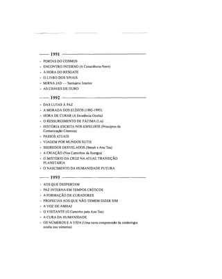 1991
• PORTAS DO COSMOS
• ENCONTRO INTERNO (A Consciência-Nave)
• A HORA DO RESGATE
• O LIVRO DOS SINAIS
• MIRNA JAD — Santuário Interior
• AS CHAVES DE OURO
1992
• DAS LUTAS À PAZ
• A MORADA DOS ELÍSIOS (1992-1995)
• HORA DE CURAR (A Existência Oculta)
• O RESSURGIMENTO DE FÁTIMA (Lis)
• HISTÓRIA ESCRITA NOS ESPELHOS (Princípios de
Comunicação Cósmica)
• PASSOS ATUAIS
• VIAGEM POR MUNDOS SUTIS
• SEGREDOS DESVELADOS (Iberah e Anu Tea)
• A CRIAÇÃO (Nos Caminhos da Energia)
• O MISTÉRIO DA CRUZ NA ATUAL TRANSIÇÃO
PLANETÁRIA
• O NASCIMENTO DA HUMANIDADE FUTURA
1993
• AOS QUE DESPERTAM
• PAZ INTERNA EM TEMPOS CRÍTICOS
• A FORMAÇÃO DE CURADORES
• PROFECIAS AOS QUE NÃO TEMEM DIZER SIM
• A VOZ DE AMHAJ
• O VISITANTE (O Caminho para Anu Tea)
• A CURA DA HUMANIDADE
• OS NÚMEROS E A VIDA (Uma nova compreensão da simbologia
oculta nos números)
 