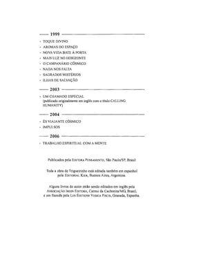 1999
• TOQUE DIVINO
• AROMAS DO ESPAÇO
• NOVA VIDA BATE À PORTA
• MAIS LUZ NO HORIZONTE
• O CAMPANÁRIO CÓSMICO
• NADA NOS FALTA
• SAGRADOS MISTÉRIOS
• ILHAS DE SALVAÇÃO
2003
• UM CHAMADO ESPECIAL
(publicado originalmente em inglês com o título CALLING
HUMANITY)
2004
• ÉS V I A J A N T E CÓSMICO
• IMPULSOS
2006
• TRABALHO ESPIRITUAL COM A MENTE
Publicados pela EDITORAPENSAMENTO, São Paulo/SP, Brasil
Toda a obra de Trigueirinho está editada também em espanhol
pela EDITORIAL KIER, Buenos Aires, Argentina.
Alguns livros do autor estão sendo editados em inglês pela
ASSOCIAÇÃO IRDIN EDITORA, Carmo da Cachoeira/MG, Brasil,
e em francês pela LES ÉDITIONS VESICAPiseis, Granada, Espanha.
 