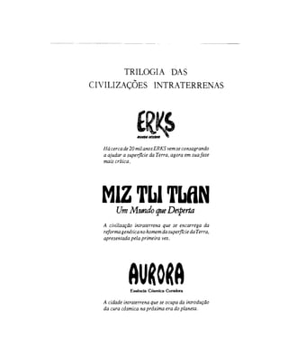 TRILOGIA DAS
C I V I L I Z A Ç Õ E S 1NTRATERRENAS
Hácerca de 20 mil anos ERKS vem se consagrando
a ajudar a superfície da Terra, agora em sua fase
mais crítica.
MIZTbiTLflN
UmMundoqueDesperta
A civilização intraterrena que se encarrega da
reforma genéticano homem da superfícieda Terra,
apresentada pela primeira vez.
AMEssência Cósmica Curadora
A cidade intraterrena que se ocupa da introdução
da cura cósmica na próxima era do planeta.
 