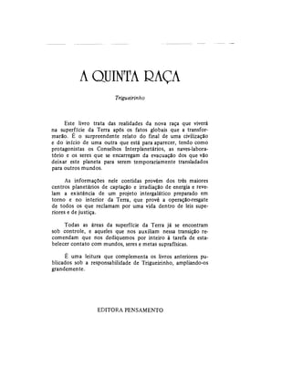 A QUINTA RAÇA
Trigueirinho
Este livro trata das realidades da nova raça que viverá
na superfície da Terra após os fatos globais que a transfor-
marão. E o surpreendente relato do final de uma civilização
e do início de uma outra que está para aparecer, tendo como
protagonistas os Conselhos Interplanetários, as naves-labora-
tório e os seres que se encarregam da evacuação dos que vão
deixar este planeta para serem temporariamente transladados
para outros mundos.
As informações nele contidas provêm dos três maiores
centros planetários de captação e irradiação de energia e reve-
lam a existência de um projeto intergalático preparado em
torno e no interior da Terra, que provê a operação-resgate
de todos os que reclamam por uma vida dentro de leis supe-
riores e de justiça.
Todas as áreas da superfície da Terra já se encontram
sob controle, e aqueles que nos auxiliam nessa transição re-
comendam que nos dediquemos por inteiro à tarefa de esta-
belecer contato com mundos, seres e metas suprafísicas.
E uma leitura que complementa os livros anteriores pu-
blicados sob a responsabilidade de Trigueirinho, ampliando-os
grandemente.
EDITORA PENSAMENTO
 