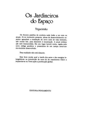 Os Jardineiros
do Espaço
Trigueirinho
Os futuros padrões de conduta nada terão a ver com os
atuais. Já no momento presente, almas de desenvolvimento su-
perior aguardam a instalação do novo ciclo de vida terrestre,
sob outras leis, para descerem à encarnação. A atual civiliza-
ção será transcendida. Em seu lugar haverá outra, regida pelo
novo código genético e possuidora de um campo sono-cos-
mo-medular desenvolvido.
Essa realidade não está distante.
Este livro revela qual a tarefa dos seres e das energias in-
tergaláticas na introdução da nova lei do nascimento físico a
implantar-se na Terra após a purificação global.
EDITORA PENSAMENTO
 
