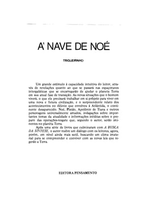 A NAVE DE NOÉ
TRIGUEIRINHO
Um grande estímulo à capacidade intuitiva do leitor, atra-
vés de revelações quanto ao que se passará nas espaçonaves
intergaláticas que se encarregarão de ajudar o planeta Terra
em sua atual fase de transição. As novas situações que o homem
viverá, o que ele precisará trabalhar em si próprio para viver em
uma nova e futura civilização, e o surpreendente relato dos
acontecimentos no dilúvio que envolveu á Atlântida, o conti-
nente desaparecido. Noé, Platão, Apolônio de Tiana e outros
personagens universalmente amados, indagações sobre impor-
tantes temas da atualidade e informações inéditas sobre o pre-
paro das operações-resgate que, segundo o autor, serão imi-
nentes no planéta Terra.
Após uma série de livros que culminaram com A BUSCA
DA SÍNTESE, o autor reabre um diálogo com os leitores, agora,
porém, em nível ainda mais sutil, buscando um clima imate-
rial para se compreender e conviver com as novas leis que re-
gerão a Terra.
EDITORA PENSAMENTO
 