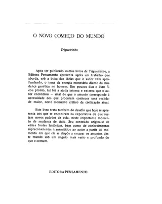 O NOVO C O M E Ç O DO MUNDO
Trigueirinho
Após ter publicado outros livros de Trigueirinho, a
Editora Pensamento apresenta agora um trabalho que
aborda, sob a ótica das idéias que o autor vem apro-
fundando, o tema da energia monetária diante da mu-
dança genética no homem. Em poucos dias o livro fi-
cou pronto, tal foi a ajuda interna e externa que o au-
tor encontrou — sinal de que o assunto corresponde à
necessidade dos que procuram conhecer uma realida-
de maior, neste momento crítico da civilização atual.
Este livro trata também do desafio que hoje se apre-
senta aos que se encontram na expectativa de que sur-
jam novos padrões de vida, neste importante momen-
to de mudança de ciclo. Seu conteúdo origina-se de
várias fontes históricas, bem como de conhecimentos
supraconscientes transmitidos ao autor a partir do mo-
mento em que ele se dispôs a encarar os assuntos des-
te mundo sob um ângulo mais vasto e profundo do
que o comum.
EDITORA PENSAMENTO
 