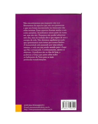 Não encontraremos paz enquanto não nos
libertarmos de aspectos que não nos pertencem
e que nos foram incorporados no transcurso das
vidas terrenas. Esses aspectos ficaram atados a nós
como parasitas. Acreditamos serem parte do nosso
ser, mas não são. Pensamos não poder sobreviver
sem eles, mas na verdade eles é que sugam de nós a
energia de vida. Não devemos aquilatar-nos pelo
que aparentamos nem temer por nossos limites.
A humanidade está passando por uma seleção
interna, e cada um está sendo atraído para o lugar
que lhe corresponde. Continuamente, ajustes se
efetivam. Grandiosos são os dias de hoje, e
poderosa a Graça que paira sobre todos
os habitantes da Terra para as mais
profundas transformações.
EDITORA PENSAMENTO
E-mail: pensamento@cultrix.com.br
http://www.pensamento-cultrix.com.br
 
