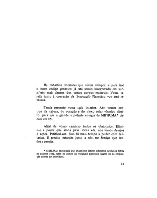 Há trabalhos interiores que deveis cumprir, e para isso
o novo código genético já está sendo incorporado em sub-
níveis mais densos dos vossos corpos materiais. Vossa ta-
refa junto à operação de Evacuação Planetária vos será re-
velada.
Tende presente vossa ação interior. Abri vossos cen-
tros da cabeça, do coração e do plexo solar cósmico direi-
to, para que a grande e potente energia de MITHUMA* cir-
cule em vós.
Alijai de vosso caminho todos os obstáculos. Elimi-
nai a poeira que ainda paira sobre vós, nos vossos desejos
e ações. Purificai-vos. Não há mais tempo a perder com fan-
tasias. É preciso estardes junto a nós, no Serviço que ten-
des a prestar.
* MITHUMA: Hierarquia que atualmente assume diferentes tarefas na órbita
do planeta Terra, tanto no campo da evacuação planetária quanto no da prepara-
ção interna dos indivíduos.
23
 