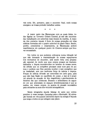 veis sutis. Ide, portanto, para o encontro final, onde nossas
energias e as vossas poderão trabalhar unidas.
A maior parte das Hierarquias com as quais lidais, to-
das ligadas ao Governo Celeste Central, já não são encontra-
das trabalhando em subníveis mais densos da matéria. A maio-
ria dos contatos visuais é fruto de nossas projeções em telas
etéricas formadas até o quarto subnível do plano físico. Sendo,
porém, conscientes e onipresentes, as Hierarquias podem
manifestar-se em qualquer ponto do Cosmos sempre que hou-
ver necessidade.
Em todos os que puderem colocar-se numa vibração tal
que não demande a materialização de nossas espaçonaves
nos momentos de encontro, está sendo feita uma prepara-
ção especial, de modo que seus corpos possam ser desmate-
rializados e depois reconstruídos no interior de nossas naves.
As células que os compõem precisam estar num grau de pu-
reza e sutileza que lhes permita receber o raio energético que
os trasladará, sem que nenhuma força de inércia o impeça.
Forças de inércia deverão ser removidas em certo grau, para
que não haja fissão no equilíbrio do corpo, e isso só é possí-
vel através da atuação de leis magnéticas e gravitacionais di-
ferentes das que conheceis. Durante o infinitésimo de segun-
do em que atravessais os espaços interdimensionais é que se
realiza, em vossos corpos, os ajustes de pressão necessários
para entrardes na aura dos veículos intergaláticos.
Sereis integrados àquela falange de seres que corres-
pondem à vossa energia. Caminhai para a libertação. Só adora-
ção haverá em vós quando estiverdes diante da energia d'Aquele
que surge a todos os que atingem esse plano.
25
 