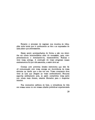 Durante o processo de ingresso nos mundos de vibra-
ções sutis tereis que ir conhecendo as leis e as expressões de
cada plano que atravessardes.
Estais sendo acompanhados de forma a não vos deter-
des em níveis intermediários além do necessário, para, com-
preendendo-os e dominando-os, transcendê-los. Relaxai e
vivei vossa entrega. A condução do vosso progresso nesses
ensinamentos foi por nós assumida, e assim deve ser
Contais com potentes Irmãos instrutores que têm fá-
cil comunicação com vossa energia em decorrência da vossa
sintonia na tarefa que a eles vos une. Vosso consciente deve
viver as Leis que chegam ao vosso conhecimento. Procurai
segui-las estritamente pois, se assim cumprirdes vossa parte
nos níveis mais densos, estareis liberados para o despertar
interior.
Nos momentos caóticos de hoje, a consciência da vida
em nossas naves ou em nossas cidades poderá ser experienciada
29
 