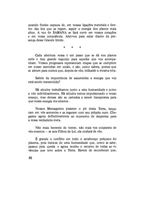 quando fordes capazes de, em vossas ligações materiais e den-
tro das leis que as regem, seguir a energia dos planos mais
altos. A voz de SAMANA se fará ouvir em vossos corações
e em vossa consciência. Abri-vos para estar diante da pre-
sença desse Grande Irmão.
* * *
Cada abertura vossa é um passo que se dá nos planos
sutis e traz grande regozijo para aqueles que vos acompa-
nham. Vossos progressos representam etapas que se cumprem
em nosso caminhar em união, e são, como sabeis, portas que
se abrem para outros que, depois de vós, trilharão a mesma rota.
Sabeis da importância de assumirdes a energia que vos
está sendo transmitida?
Há séculos trabalhamos junto a esta humanidade e junto
a vós individualmente. Há séculos temos impulsionado o vosso
avanço, mas densas são as camadas a serem transpostas para
que nossa energia vos alcance.
Nossos Mensageiros pisaram o pó desta Terra, lança-
ram em vós sementes e as regaram com seu próprio suor. Che-
gastes agora definitivamente ao momento de despertar para
a vossa verdadeira meta.
Não mais havereis de temer, não mais vos ocupareis de
vós mesmos — se sois Filhos da Lei, ela cuidará de vós.
É grande o conflito em todo o arcabouço psíquico do
planeta, pois trata-se de uma humanidade que, como se sabe,
passou pela queda e agora recebe o retorno de todas as vi-
vências que teve sobre a Terra. Haveis de reconhecer que,
30
 