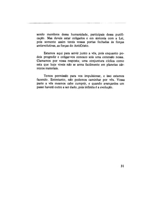 sendo membros dessa humanidade, participais dessa purifi-
cação. Mas deveis estar coligados e em sintonia com a Lei,
pois somente assim tereis vossas portas fechadas às forças
antievolutivas, as forças do AntiCristo.
Estamos aqui para servir junto a vós, pois enquanto po-
deis progredir e coligar-vos conosco sois uma extensão nossa.
Clamamos por vossa resposta; uma conjuntura cíclica como
esta que hoje viveis não se arma facilmente em planetas cár-
micos materiais.
Temos permissão para vos impulsionar, e isso estamos
fazendo. Entretanto, não podemos caminhar por vós. Vossa
parte a vós mesmos cabe cumprir, e quando avançardes um
passo haverá outro a ser dado, pois infinita é a evolução.
31
 