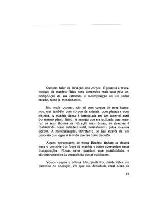 Ouvistes falar da elevação dos corpos. É possível a trans-
posição da matéria física para dimensões mais sutis pela de-
composição de sua estrutura e recomposição em um outro
estado, como já mencionamos.
Isso pode ocorrer, não só com corpos de seres huma-
nos, mas também com corpos de animais, com plantas e com
objetos. A matéria densa é introjetada em um subnível sutil
do mesmo plano físico. A energia que era utilizada para man-
ter os seus átomos na vibração mais densa, ao elevar-se é
reabsorvida nesse subnível sutil, normalmente pelos mesmos
corpos. A materialização, entretanto, se faz através de um
processo que segue o sentido inverso desse circuito.
Alguns personagens de vossa História tinham as chaves
para o controle dos fogos da matéria e assim conseguiam essas
transposições. Nossas naves guardam essa possibilidade, e
são instrumentos da consciência que as conduzem.
Vossos corpos e células têm, portanto, diante deles um
caminho de liberação, em que sua densidade atual deixa de
35
 