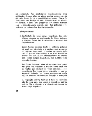 ser confirmada. Para colaborardes conscientemente nessa
sutilização, devereis observar alguns pontos sempre que for
colocada diante de vós a possibilidade de opção. Deveis fa-
zê-lo como um Serviço ao plano físico-material, no sentido
de elevá-lo, e como uma preparação dos corpos materiais
para a operação-resgate prevista para dias próximos, ope-
ração que em certa medida já está acontecendo.
Esses pontos são:
1. Estabilidade do vosso campo magnético. Essa esta-
bilidade depende da combinação de fatores externos
e internos. Sobre isso já recebestes as seguintes ins-
truções básicas:
Como fatores externos tendes o ambiente psíquico
no qual vos introduzis, e o contato com as corren-
tes etéricas, emocionais e mentais do mundo cole-
tivo. O grau de vossa entrega e de vossa vontade de
evoluir atua não só no estabelecimento da sintonia
com outros campos magnéticos, mas também como
proteção do vosso.
São fatores internos: vossa atitude diante das provas
nas quais sois colocados; a maneira como lidais com
as reações que emergem do vosso consciente e dos
mecanismos dos vossos corpos materiais; o grau de
aspiração instalado em vossos componentes celula-
res; e a harmonia decorrente do desapego já alcançado.
A respiração correta também é fator de estabiliza-
ção de vossa aura, bem como o controle da palavra,
pois o falar é vibração e a vibração cria formas em
vosso campo magnético.
36
 