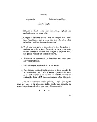 contato
respiração batimento cardíaco
transformação
Estudai a relação entre esses elementos, e aplicai esse
conhecimento em vossa vida.
2. Completa desidentificação com os corpos que habi-
tais. Ressaltamos este ponto, pois sem ele não podeis
trabalhar a sutilização conscientemente.
3. Total abertura para o cumprimento dos desígnios su-
periores na própria vida. Enquanto a parte consciente
do ser apresentar dúvidas em relação à opção de vida,
não podeis realizar um trabalho efetivo.
4. Exercício da compaixão já instalada em certo grau
em vossos veículos.
5. Total entrega e obediência à Lei do Amor.
6. Exercício da inofensividade, ou seja, a incorporação do
reconhecimento da LUZ CRIADORA presente no âma-
go de cada átomo, e um interno e devotado "curvar-se"
à atuação dessa LUZ, invocando assim a Sua liberação.
Além da observância desses pontos, a água que ingeris
deve ser pura e os alimentos sutis, opção que depende de
vossas conjunturas cármicas e de vosso discernimento.
* * *
37
 