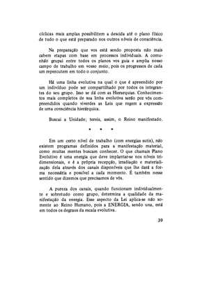 cíclicas mais amplas,possibilitem a descida até o plano físico
de tudo o que está preparado nos outros níveis de consciência.
Na preparação que vos está sendo proposta não mais
cabem etapas com base em processos individuais. A comu-
nhão grupai entre todos os planos vos guia e amplia nosso
campo de trabalho em vosso meio, pois os progressos de cada
um repercutem em todo o conjunto.
Há uma linha evolutiva na qual o que é apreendido por
um indivíduo pode ser compartilhado por todos os integran-
tes do seu grupo. Isso se dá com as Hierarquias. Conhecimen-
tos mais completos de sua linha evolutiva serão por vós com-
preendidos quando viverdes as Leis que regem a expressão
de uma consciência hierárquica.
Buscai a Unidade; tereis, assim, o Reino manifestado.
* # *
Em um certo nível de trabalho (com energias sutis), não
existem programas definidos para a manifestação material,
como muitas mentes buscam conhecer. O que chamais Plano
Evolutivo é uma energia que deve implantar-se nos níveis tri-
dimensionais, e é a própria recepção, irradiação e materiali-
zação dela através dos canais disponíveis que lhe dará a for-
ma necessária e possível a cada momento. É também nesse
sentido que dizemos que precisamos de vós.
A pureza dos canais, quando funcionam individualmen-
te e sobretudo como grupo, determina a qualidade da ma-
nifestação da energia. Esse aspecto da Lei aplica-se não so-
mente ao Reino Humano, pois a ENERGIA, sendo una, está
em todos os degraus da escala evolutiva.
39
 