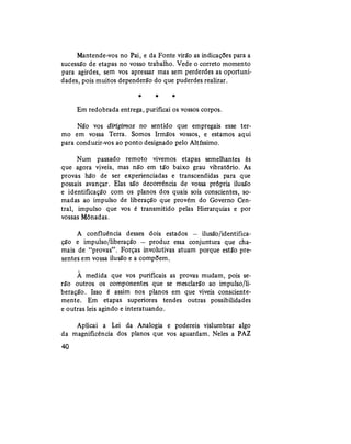 Mantende-vos no Pai, e da Fonte virão as indicações para a
sucessão de etapas no vosso trabalho. Vede o correto momento
para agirdes, sem vos apressar mas sem perderdes as oportuni-
dades, pois muitos dependerão do que puderdes realizar.
* * *
Em redobrada entrega, purificai os vossos corpos.
Não vos dirigimos no sentido que empregais esse ter-
mo em vossa Terra. Somos Irmãos vossos, e estamos aqui
para conduzir-vos ao ponto designado pelo Altíssimo.
Num passado remoto vivemos etapas semelhantes às
que agora viveis, mas não em tão baixo grau vibratório. As
provas hão de ser experienciadas e transcendidas para que
possais avançar. Elas são decorrência de vossa própria ilusão
e identificação com os planos dos quais sois conscientes, so-
madas ao impulso de liberação que provém do Governo Cen-
tral, impulso que vos é transmitido pelas Hierarquias e por
vossas Mônadas.
A confluência desses dois estados — ilusão/identifica-
ção e impulso/liberação — produz essa conjuntura que cha-
mais de "provas". Forças involutivas atuam porque estão pre-
sentes em vossa ilusão e a compõem.
À medida que vos purificais as provas mudam, pois se-
rão outros os componentes que se mesclarão ao impulso/li-
beração. Isso é assim nos planos em que viveis consciente-
mente. Em etapas superiores tendes outras possibilidades
e outras leis agindo e interatuando.
Aplicai a Lei da Analogia e podereis vislumbrar algo
da magnificência dos planos que vos aguardam. Neles a PAZ
40
 