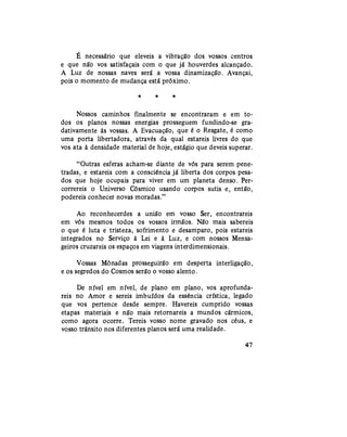 É necessário que eleveis a vibração dos vossos centros
e que não vos satisfaçais com o que já houverdes alcançado.
A Luz de nossas naves será a vossa dinamização. Avançai,
pois o momento de mudança está próximo.
* * *
Nossos caminhos finalmente se encontraram e em to-
dos os planos nossas energias prosseguem fundindo-se gra-
dativamente às vossas. A Evacuação, que é o Resgate, é como
uma porta libertadora, através da qual estareis livres do que
vos ata à densidade material de hoje, estágio que deveis superar.
"Outras esferas acham-se diante de vós para serem pene-
tradas, e estareis com a consciência já liberta dos corpos pesa-
dos que hoje ocupais para viver em um planeta denso. Per-
correreis o Universo Cósmico usando corpos sutis e, então,
podereis conhecer novas moradas."
Ao reconhecerdes a união em vosso Ser, encontrareis
em vós mesmos todos os vossos irmãos. Não mais sabereis
o que é luta e tristeza, sofrimento e desamparo, pois estareis
integrados no Serviço à Lei e à Luz, e com nossos Mensa-
geiros cruzareis os espaços em viagens interdimensionais.
Vossas Mônadas prosseguirão em desperta interligação,
e os segredos do Cosmos serão o vosso alento.
De nível em nível, de plano em plano, vos aprofunda-
reis no Amor e sereis imbuídos da essência crística, legado
que vos pertence desde sempre. Havereis cumprido vossas
etapas materiais e não mais retornareis a mundos cármicos,
como agora ocorre. Tereis vosso nome gravado nos céus, e
vosso trânsito nos diferentes planos será uma realidade.
47
 