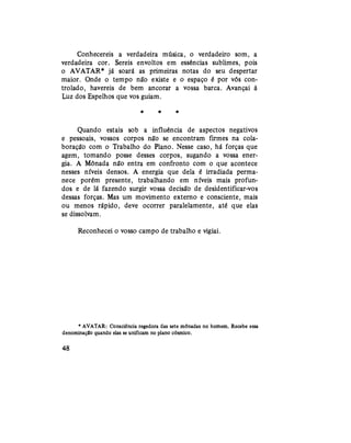 Conhecereis a verdadeira música, o verdadeiro som, a
verdadeira cor. Sereis envoltos em essências sublimes, pois
o AVATAR* já soará as primeiras notas do seu despertar
maior. Onde o tempo não existe e o espaço é por vós con-
trolado, havereis de bem ancorar a vossa barca. Avançai à
Luz dos Espelhos que vos guiam.
* # *
Quando estais sob a influência de aspectos negativos
e pessoais, vossos corpos não se encontram firmes na cola-
boração com o Trabalho do Plano. Nesse caso, há forças que
agem, tomando posse desses corpos, sugando a vossa ener-
gia. A Mônada não entra em confronto com o que acontece
nesses níveis densos. A energia que dela é irradiada perma-
nece porém presente, trabalhando em níveis mais profun-
dos e de lá fazendo surgir vossa decisão de desidentificar-vos
dessas forças. Mas um movimento externo e consciente, mais
ou menos rápido, deve ocorrer paralelamente, até que elas
se dissolvam.
Reconhecei o vosso campo de trabalho e vigiai.
* AVATAR: Consciência regedora das sete mônadas no homem. Recebe essa
denominação quando elas se unificam no plano cósmico.
48
 