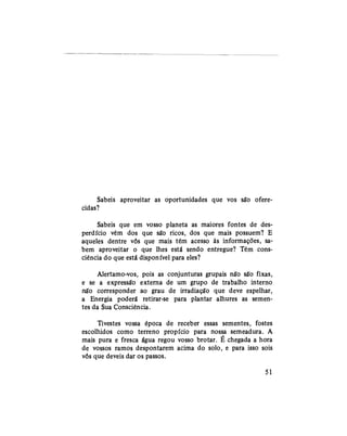 Sabeis aproveitar as oportunidades que vos são ofere-
cidas?
Sabeis que em vosso planeta as maiores fontes de des-
perdício vêm dos que são ricos, dos que mais possuem? E
aqueles dentre vós que mais têm acesso às informações, sa-
bem aproveitar o que lhes está sendo entregue? Têm cons-
ciência do que está disponível para eles?
Alertamo-vos, pois as conjunturas grupais não são fixas,
e se a expressão externa de um grupo de trabalho interno
não corresponder ao grau de irradiação que deve espelhar,
a Energia poderá retirar-se para plantar alhures as semen-
tes da Sua Consciência.
Tivestes vossa época de receber essas sementes, fostes
escolhidos como terreno propício para nossa semeadura. A
mais pura e fresca água regou vosso brotar. É chegada a hora
de vossos ramos despontarem acima do solo, e para isso sois
vós que deveis dar os passos.
51
 
