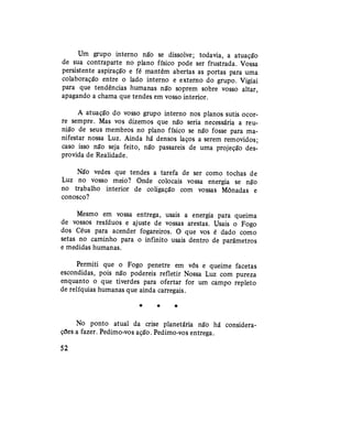 Um grupo interno não se dissolve; todavia, a atuação
de sua contraparte no plano físico pode ser frustrada. Vossa
persistente aspiração e fé mantêm abertas as portas para uma
colaboração entre o lado interno e externo do grupo. Vigiai
para que tendências humanas não soprem sobre vosso altar,
apagando a chama que tendes em vosso interior.
A atuação do vosso grupo interno nos planos sutis ocor-
re sempre. Mas vos dizemos que não seria necessária a reu-
nião de seus membros no plano físico se não fosse para ma-
nifestar nossa Luz. Ainda há densos laços a serem removidos;
caso isso não seja feito, não passareis de uma projeção des-
provida de Realidade.
Não vedes que tendes a tarefa de ser como tochas de
Luz no vosso meio? Onde colocais vossa energia se não
no trabalho interior de coligação com vossas Mônadas e
conosco?
Mesmo em vossa entrega, usais a energia para queima
de vossos resíduos e ajuste de vossas arestas. Usais o Fogo
dos Céus para acender fogareiros. O que vos é dado como
setas no caminho para o infinito usais dentro de parâmetros
e medidas humanas.
Permiti que o Fogo penetre em vós e queime facetas
escondidas, pois não podereis refletir Nossa Luz com pureza
enquanto o que tiverdes para ofertar for um campo repleto
de relíquias humanas que ainda carregais.
* * #
No ponto atual da crise planetária não há considera-
ções a fazer. Pedimo-vos ação. Pedimo-vos entrega.
52
 