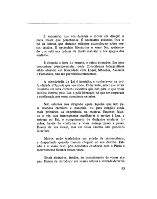 É necessário que vos decidais a mover em direção à
meta maior que percebestes. E necessário atirardes fora o
pó da inércia que durante milênios acumulou-se sobre vos-
sos tecidos. É necessário libertardes o vosso Ser, aprisiona-
do que está nas cadeias da ilusão material e dos apegos dos
sentidos.
É chegada a hora do resgate, e estais atrasados. Em uma
conjuntura cósmico-estelar, onde Consciências Intergaláticas
estão atuando em Irmandade com Logoi, Mônadas, Avatares
e Comandos, não são permitidos retrocessos.
A misericórdia da Lei é irrestrita, e conhece-vos na pro-
fundidade d'Aquele que vos criou. Entretanto, sabei que estais
inseridos em uma corrente evolutiva que não pára, e que vossa
escolha interna pela Luz e pela liberação há que ser amparada
e confirmada por vosso consciente exterior.
Não estamos nos dirigindo agora àqueles que irão pa-
ra mundos cármicos e materiais, ou para estágios ainda
mais primários da experiência na matéria. Estamos falan-
do a vós, que internamente escolhestes o serviço à Luz, a
entrega ao Pai, o cumprimento de desígnios estelares. Ir-
mãos, haveis de confirmar a vossa entrega passo a passo.
Haveis de vos elevar, mas em vossa escolha não podemos
interferir.
Muitos serão trasladados em estado de inconsciência,
e despertarão quando tiverem chegado ao seu destino. Este
não é o vosso caso, pois decidistes colaborar com o Plano e
internamente fizestes vossos votos.
Estais atrasados, irmãos, no cumprimento de vossas eta-
pas. Haveis de introduzir em vossas células a vontade-determi-
53
 