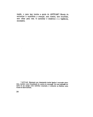 nação, e para isso tendes a ajuda de ANTUAK*. Haveis de
encontrar o equilíbrio e avançar, sem trastes, sem mochilas,
sem olhar para trás. O caminhar é dinâmico e a vigilância,
necessária.
* ANTUAK: Hierarquia que desempenha tarefas ligadas à evacuação plane-
tária, também como Comandante de centros de evacuação. Em uma expressão an-
terior de sua energia como indivíduo encarnado, é conhecido na História como
Conde de Saint-Germain.
54
 