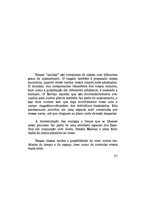 Nossas "escolas" são compostas de classes com diferentes
graus de ensinamento. O resgate também é preparado nesses
encontros, quando então tendes vossos corpos sutis adestrados.
O domínio dos componentes vibratórios dos vossos veículos,
bem como a polarização em diferentes subplanos, é ensinado e
treinado. O Serviço àqueles que são inconscientemente eva-
cuados para outros planos também faz parte do ensinamento, e
isso deve ocorrer sem que haja envolvimento vosso com o
campo magnético-vibratório dos indivíduos trasladados. Eles
permanecem envoltos em uma cápsula sutil construída por
nossas naves, até que cheguem ao plano onde deverão despertar.
A transmutação das energias e forças que se liberam
nesse processo faz parte de uma atividade especial dos Espe-
lhos em conjunção com naves, Irmãos Maiores e altas Enti-
dades de reinos paralelos ao vosso.
Nessas classes tendes a possibilidade de viver outras rea-
lidades de tempo e de espaço, bem como de controlar vossos
trajes sutis.
57
 