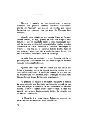 Durante o traslado, as intercomunicações e remane-
jamentos com planetas distantes ocorrerão diretamente,
através de "janelas" que podem ser abertas por nossos
Comandos em qualquer área ou setor do Universo Con-
federado.
Quando uma galáxia ou um planeta filia-se ao Governo
Celeste Central, ou seja, quando se torna um Corpo Confe-
derado, o que em realidade ocorre é uma dinamização espe-
cial da sua rede etérico-vital, permitindo-lhe receber impulsos
diretamente de Altos Comandos e Conselhos. Nas etapas an-
teriores a essa filiação, o Governo Celeste Central também
está presente, ainda que não atuando da mesma forma, pois
não há núcleo de consciência onde ele não esteja.
Através dessa estimulação, o corpo (planeta, estrela ou
galáxia) passa a conectar-se com uma rede energética de trans-
mutação-comunicação-elevação.
Quando esse corpo está em planos que não sejam ma-
teriais o processo ocorre da mesma maneira, porém em ou-
tro nível de sutilização. A perfeição eleva-se de grau em grau
na manifestação dos mundos, mas a Perfeição Absoluta tam-
bém se eleva no âmago do Supremo Imanifestado.
O processo de resgate é liberador; trasladará o homem
às novas moradas que lhe darão os elementos necessários para
uma reintegração às correntes de vida conectadas ao Governo
Central. Mesmo os caídos, quando retrocederem, o farão para
assumir um correto direcionamento dentro da corrente evo-
lutiva num ciclo futuro.
A liberação é a vossa chama. Deixai-vos consumir por
ela e elevai-vos em essência á vossa nova Morada.
58
 