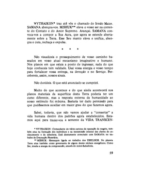 WYTHAIKON* traz até vós o chamado do Irmão Maior.
SAMANA abençoa-vos. MISHUK** eleva o vosso ser na corren-
te do Contato e do Amor Supremo. Avançai. SAMANA con-
voca-vos a compor a Sua Aura, que agora se estende aberta-
mente sobre a Terra. Esse Seu manto eleva e unifica, aben-
çoa e cura, rechaça e expulsa.
* * *
Não visualizeis o prosseguimento de vosso caminho ba-
seados em vosso atual mecanismo imaginativo e humano.
Nos planos em que estais a ponto de ingressar, nada do que
hoje conheceis tem validade. Usai vossa energia e vosso tempo
para fortalecer vossa entrega, na devoção e no Serviço. Per-
cebereis, assim, nossos sinais.
Não duvideis. O que está anunciado se cumprirá.
Muito do que acontece e do que ainda acontecerá nos
planos materiais da superfície desta Terra poderia ter um
curso diferente, mas a resposta externa da humanidade ao
nosso estímulo foi mínima. Bastaria ter dado permissão para
que pudéssemos auxiliar em maior grau do que fazemos agora.
Sabei, todavia, que não vamos ajudar a "consertar" a
vida humana dentro dos padrões agora estabelecidos. Esta-
mos aqui para trazer-vos a semente da VIDA TRANSCEN-
* WYTHAIKON: Comandante de vários setores da operação de resgate, tam-
bém atua na formação dos indivíduos e na transmissão interior das chaves do co-
nhecimento e da sabedoria. Está diretamente conectado com SAMANA no tra-
balho de Evacuação Planetária.
** MISHUK: Hierarquia ligada ao trabalho dos ESPELHOS. No planeta
Terra atua também como governanta de alguns destes núcleos energéticos. Como
Ser, irradia a energia da compreensão, através do Amor-Sabedoria.
59
 