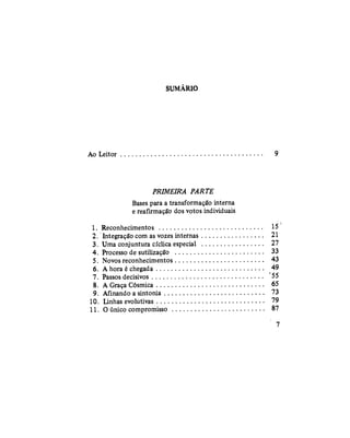 SUMÁRIO
Ao Leitor 9
PRIMEIRA PARTE
Bases para a transformação interna
e reafirmação dos votos individuais
1. Reconhecimentos 15
2. Integração com as vozes internas 21
3. Uma conjuntura cíclica especial 27
4. Processo de sutilização 33
5. Novos reconhecimentos 43
6. A hora é chegada 49
7. Passos decisivos 55
8. A Graça Cósmica 65
9. Afinando a sintonia 73
10. Linhas evolutivas 79
11.0 único compromisso 87
7
 