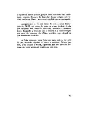 a superfície. Sereis guiados, porque estais buscando uma orien-
tação cósmica. Quando do despertar desses tempos, não te-
nhais nenhuma dúvida: sob o amor do Pai tudo se conseguirá.
Agregamo-nos a vós em nome de toda a nossa Hierar-
quia de ERKS, em nome de todos os nossos irmãos e irmãs
que integram este caminho silencioso, buscando a transmu-
tação, buscando a mutação em si mesma e a transformação
por meio da mudança do código genético, que atingirá os
que realmente o merecem.
A festa começou; uma festa que, para muitos, por erro
ou por covardia, significa o temor à mudança. Outros, po-
rém, estão unidos a ERKS, esperando por uma essência cós-
mica que, como um maná, os alimente e os guie.
63
 