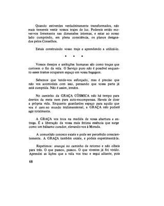 Quando estiverdes verdadeiramente transformados, não
mais temereis vestir vossos trajes de luz. Podereis então mo-
ver-vos livremente nas dimensões internas, e estar ao nosso
lado cumprindo, em plena consciência, os planos designa-
dos pelos Conselhos.
Estais construindo vosso traje e aprendendo a utilizá-lo.
* » *
Vossos desejos e ambições humanas são como traças que
corroem o fio da vida. O Serviço puro não é possível enquan-
to esses trastes ocuparem espaço em vossa bagagem.
Sabemos que tende-vos esforçado, mas é preciso que
não vos acomodeis com isso, pensando que vossa parte já
está cumprida. Não é assim, irmãos.
No caminho da GRAÇA CÓSMICA não há tempo para
desvios da meta nem para auto-recompensas. Haveis de doar
a própria vida. Enquanto guardardes espaço para aquilo que
vos é caro no mundo tridimensional, a GRAÇA não poderá
agir totalmente.
A GRAÇA vos toca na medida de vossa abertura e en-
trega. É a liberação da vossa mais íntima essência que surge
como um bálsamo curador, elevando-vos à Morada.
A comunhão conosco existe e pode ser percebida conscien-
temente. A GRAÇA também existe, e podeis experimentá-la.
Repetimos: avançai no caminho de retorno e não olheis
para trás. O que passou, passou. O que vivestes já foi vivido.
Aprendei as lições que a vida vos traz e segui adiante, pois
68
 