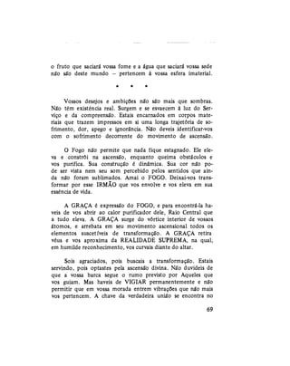 o fruto que saciará vossa fome e a água que saciará vossa sede
não são deste mundo — pertencem à vossa esfera imaterial.
* * *
Vossos desejos e ambições não são mais que sombras.
Não têm existência real. Surgem e se esvaecem à luz do Ser-
viço e da compreensão. Estais encarnados em corpos mate-
riais que trazem impressos em si uma longa trajetória de so-
frimento, dor, apego e ignorância. Não deveis identificar-vos
com o sofrimento decorrente do movimento de ascensão.
O Fogo não permite que nada fique estagnado. Ele ele-
va e constrói na ascensão, enquanto queima obstáculos e
vos purifica. Sua construção é dinâmica. Sua cor não po-
de ser vista nem seu som percebido pelos sentidos que ain-
da não foram sublimados. Amai o FOGO. Deixai-vos trans-
formar por esse IRMÃO que vos envolve e vos eleva em sua
essência de vida.
A GRAÇA é expressão do FOGO, e para encontrá-la ha-
veis de vos abrir ao calor purificador dele, Raio Central que
a tudo eleva. A GRAÇA surge do vórtice interior de vossos
átomos, e arrebata em seu movimento ascensional todos os
elementos suscetíveis de transformação. A GRAÇA retira
véus e vos aproxima da REALIDADE SUPREMA, na qual,
em humilde reconhecimento, vos curvais diante do altar.
Sois agraciados, pois buscais a transformação. Estais
servindo, pois optastes pela ascensão divina. Não duvideis de
que a vossa barca segue o rumo previsto por Aqueles que
vos guiam. Mas haveis de VIGIAR permanentemente e não
permitir que em vossa morada entrem vibrações que não mais
vos pertencem. A chave da verdadeira união se encontra no
69
 