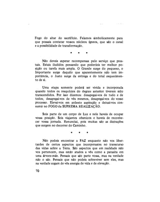 Fogo do altar do sacrifício. Falamos simbolicamente para
que possais contatar vossos núcleos ígneos, que são o canal
e a possibilidade de transformação.
* * *
Não deveis esperar recompensas pelo serviço que pres-
tais. Estais iludidos pensando que poderíeis ter melhor po-
sição ou tarefa mais ampla. O Grande surge do pequeno, o
Importante surge daquilo que aparentemente não tem im-
portância, o Justo surge da entrega e do total esquecimen-
to de si.
Uma etapa somente poderá ser vivida e incorporada
quando todos os resquícios do degrau anterior tiverem sido
transcendidos. Por isso dizemos: desapegai-vos de tudo e de
todos; desapegai-vos de vós mesmos, desapegai-vos do vosso
processo. Elevai-vos em ardente aspiração e deixai-vos con-
sumir no FOGO da SUPREMA REALIZAÇÃO.
Sois parte de um corpo de Luz e nele haveis de ocupar
vossa posição. Sois viajantes cósmicos e haveis de reconhe-
cer vossa jornada. Renunciai, pois muitas são as distrações
que surgem no decorrer do Caminho.
* * *
Não podeis encontrar a PAZ enquanto não vos liber-
tardes de certos aspectos que incorporastes no transcurso
das vidas sobre a Terra. São aspectos que em realidade não
vos pertencem, mas estão atados a vós como a parasita em
uma árvore-mãe. Pensais que são parte vossa, mas na verdade
não o são. Pensais que não podeis sobreviver sem eles, mas
na verdade sugam de vós energia de vida e de elevação.
70
 