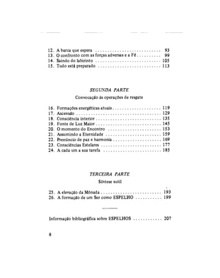 12. A barca que espera 93
13. O confronto com as forças adversas e a Fé 99
14. Saindo do labirinto 105
15. Tudo está preparado 113
SEGUNDA PARTE
Convocação às operações de resgate
16. Formações energéticas atuais 119
17. Ascensão 129
18. Consciência interior 135
19. Fonte de Luz Maior 145
20. O momento do Encontro 153
21. Assumindo a Eternidade 159
22. Prenúncio de paz e harmonia 169
23. Consciências Estelares 177
24. A cada um a sua tarefa 185
TERCEIRA PARTE
Síntese sutil
25. A elevação da Mônada 193
26. A formação de um Ser como ESPELHO 199
Informação bibliográfica sobre ESPELHOS 207
8
 